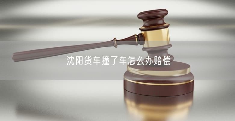 沈阳货车撞了车怎么办赔偿